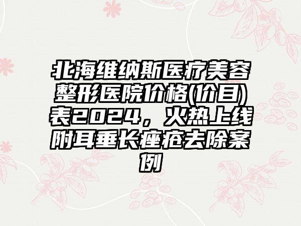 北海维纳斯医疗美容整形医院价格(价目)表2024，火热上线附耳垂长痤疮去除案例