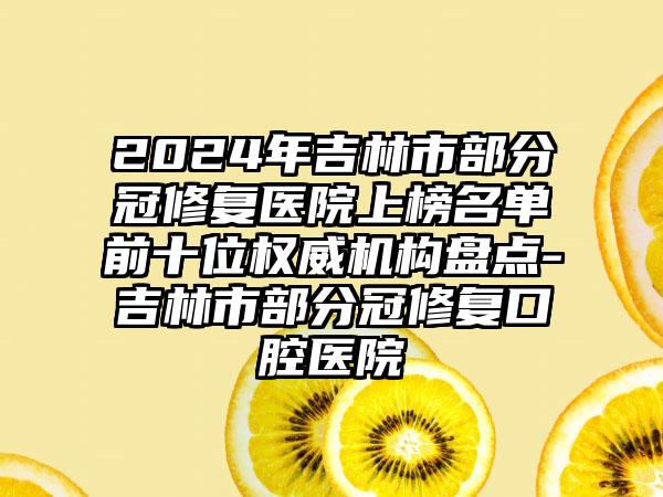 2024年吉林市部分冠修复医院上榜名单前十位权威机构盘点-吉林市部分冠修复口腔医院