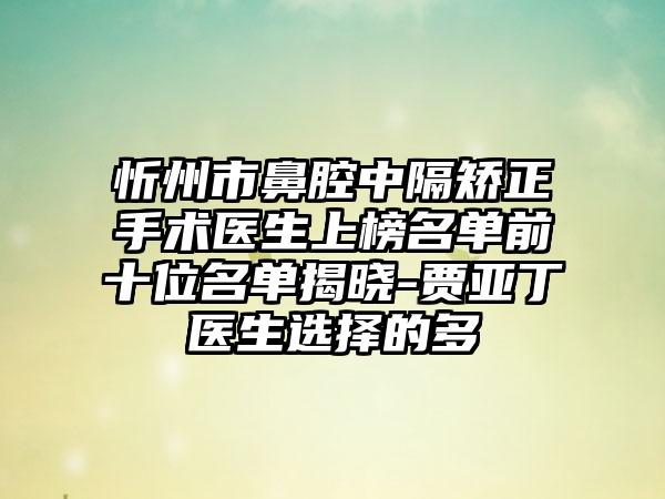 忻州市鼻腔中隔矫正手术医生上榜名单前十位名单揭晓-贾亚丁医生选择的多