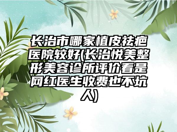 长治市哪家植皮祛疤医院较好(长治悦美整形美容诊所评价看是网红医生收费也不坑人)