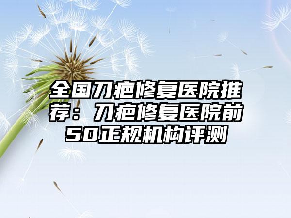 全国刀疤修复医院推荐：刀疤修复医院前50正规机构评测