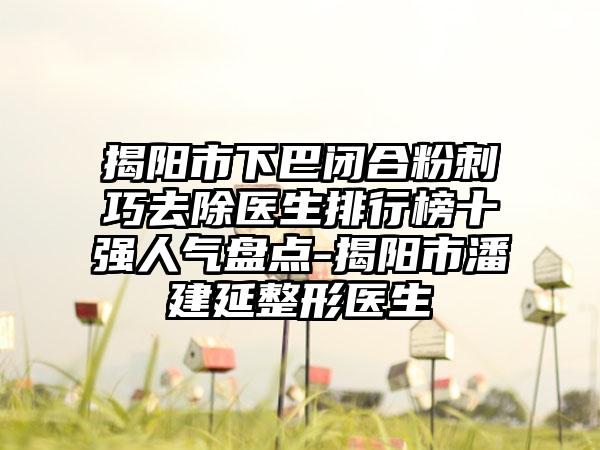 揭阳市下巴闭合粉刺巧去除医生排行榜十强人气盘点-揭阳市潘建延整形医生