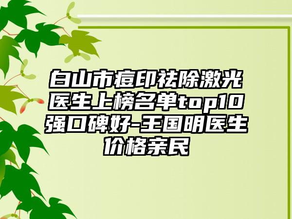 白山市痘印祛除激光医生上榜名单top10强口碑好-王国明医生价格亲民