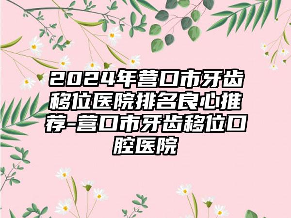 2024年营口市牙齿移位医院排名良心推荐-营口市牙齿移位口腔医院