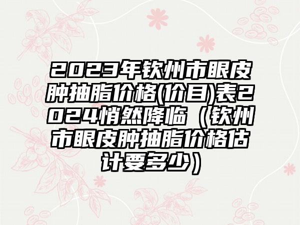 2023年钦州市眼皮肿抽脂价格(价目)表2024悄然降临（钦州市眼皮肿抽脂价格估计要多少）