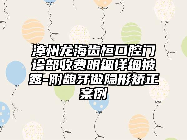 漳州龙海齿恒口腔门诊部收费明细详细披露-附龅牙做隐形矫正案例