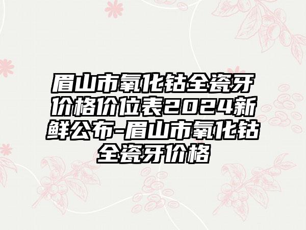 眉山市氧化钴全瓷牙价格价位表2024新鲜公布-眉山市氧化钴全瓷牙价格