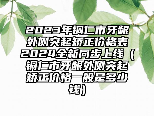 2023年铜仁市牙龈外侧突起矫正价格表2024全新同步上线（铜仁市牙龈外侧突起矫正价格一般是多少钱）