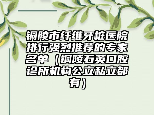 铜陵市纤维牙桩医院排行强烈推荐的专家名单（铜陵石英口腔诊所机构公立私立都有）