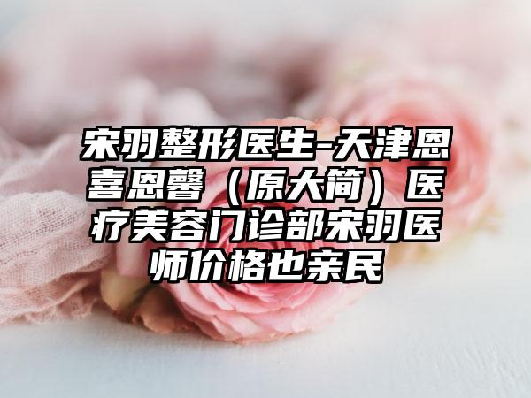 宋羽整形医生-天津恩喜恩馨（原大简）医疗美容门诊部宋羽医师价格也亲民