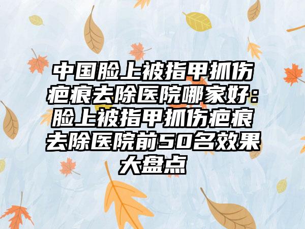 中国脸上被指甲抓伤疤痕去除医院哪家好：脸上被指甲抓伤疤痕去除医院前50名效果大盘点