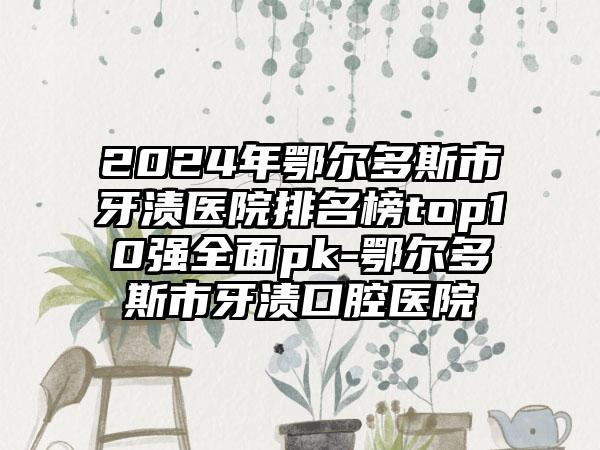 2024年鄂尔多斯市牙渍医院排名榜top10强全面pk-鄂尔多斯市牙渍口腔医院