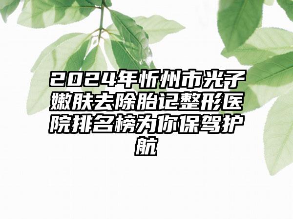 2024年忻州市光子嫩肤去除胎记整形医院排名榜为你保驾护航