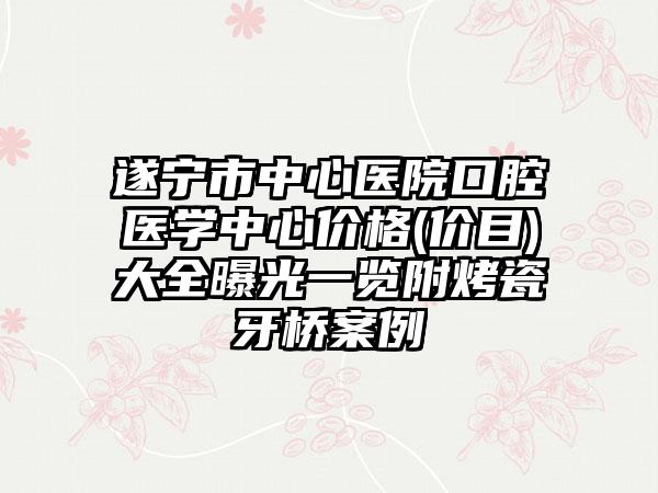 遂宁市中心医院口腔医学中心价格(价目)大全曝光一览附烤瓷牙桥案例