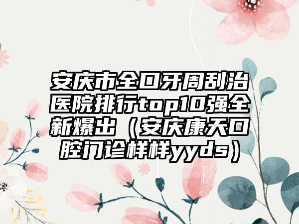 安庆市全口牙周刮治医院排行top10强全新爆出（安庆康天口腔门诊样样yyds）