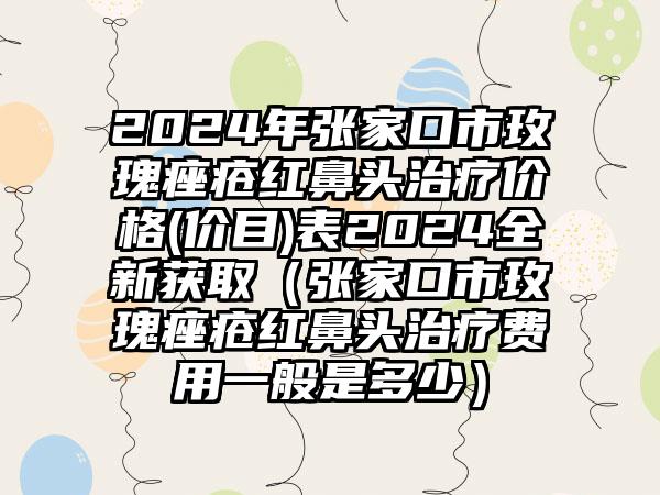 2024年张家口市玫瑰痤疮红鼻头治疗价格(价目)表2024全新获取（张家口市玫瑰痤疮红鼻头治疗费用一般是多少）