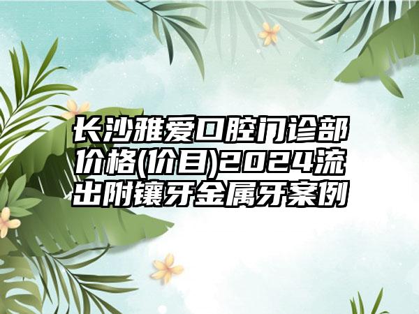 长沙雅爱口腔门诊部价格(价目)2024流出附镶牙金属牙案例