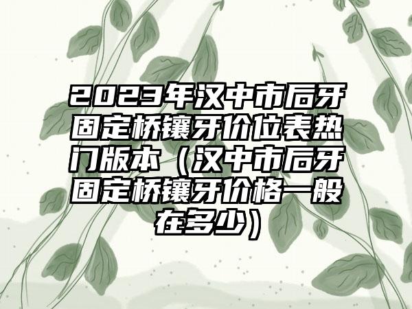 2023年汉中市后牙固定桥镶牙价位表热门版本（汉中市后牙固定桥镶牙价格一般在多少）