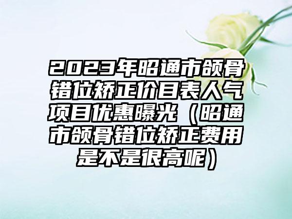 2023年昭通市颌骨错位矫正价目表人气项目优惠曝光（昭通市颌骨错位矫正费用是不是很高呢）