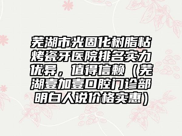 芜湖市光固化树脂粘烤瓷牙医院排名实力优异，值得信赖（芜湖壹加壹口腔门诊部明白人说价格实惠）