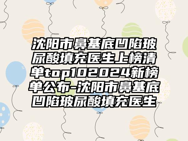 沈阳市鼻基底凹陷玻尿酸填充医生上榜清单top102024新榜单公布-沈阳市鼻基底凹陷玻尿酸填充医生