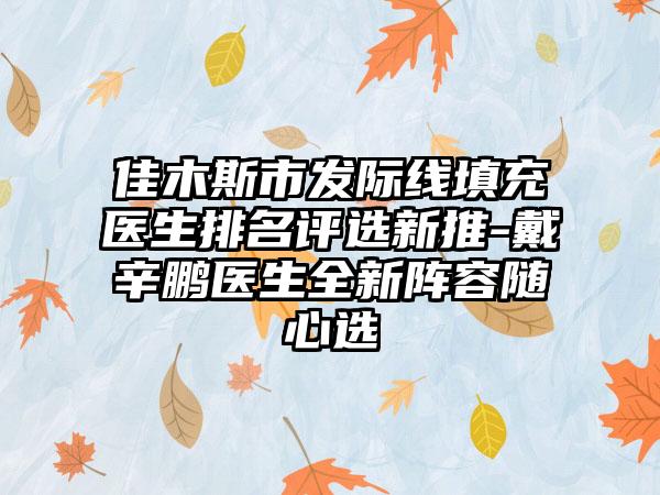 佳木斯市发际线填充医生排名评选新推-戴辛鹏医生全新阵容随心选