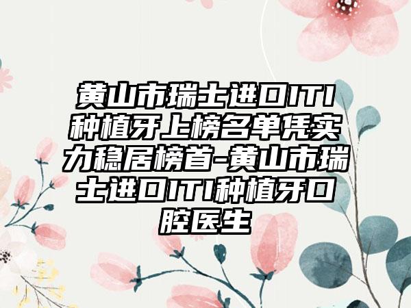 黄山市瑞士进口ITI种植牙上榜名单凭实力稳居榜首-黄山市瑞士进口ITI种植牙口腔医生