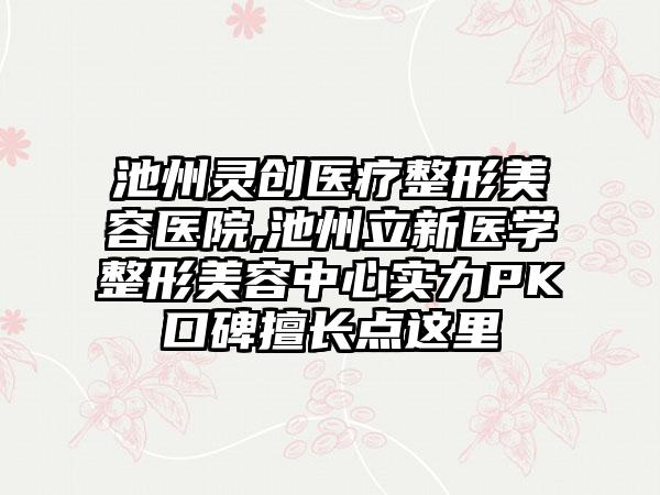 池州灵创医疗整形美容医院,池州立新医学整形美容中心实力PK口碑擅长点这里