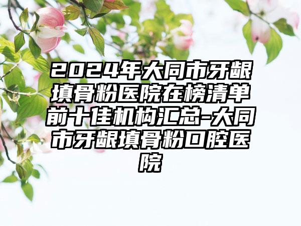 2024年大同市牙龈填骨粉医院在榜清单前十佳机构汇总-大同市牙龈填骨粉口腔医院