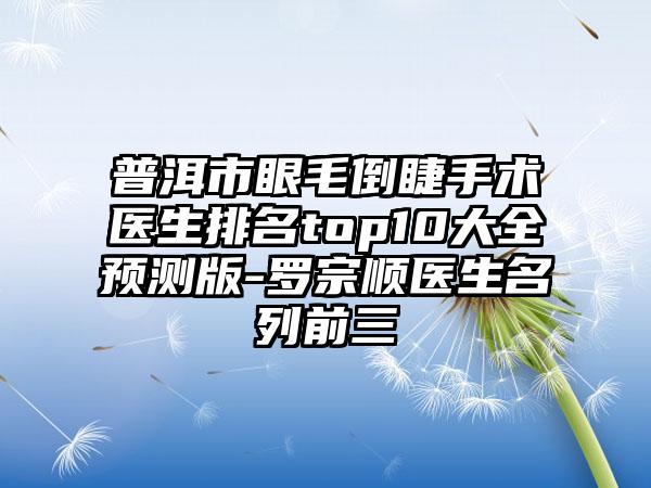 普洱市眼毛倒睫手术医生排名top10大全预测版-罗宗顺医生名列前三