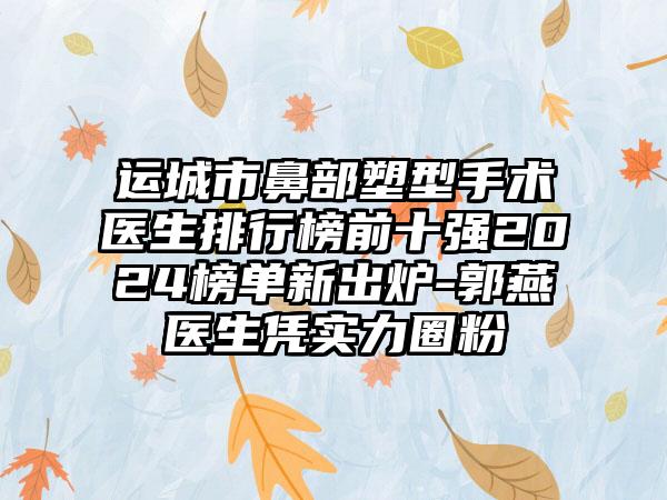 运城市鼻部塑型手术医生排行榜前十强2024榜单新出炉-郭燕医生凭实力圈粉