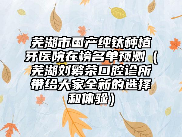 芜湖市国产纯钛种植牙医院在榜名单预测（芜湖刘繁荣口腔诊所带给大家全新的选择和体验）