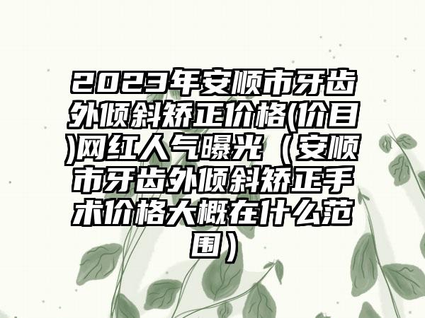 2023年安顺市牙齿外倾斜矫正价格(价目)网红人气曝光（安顺市牙齿外倾斜矫正手术价格大概在什么范围）