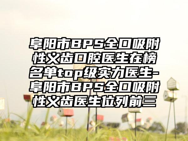 阜阳市BPS全口吸附性义齿口腔医生在榜名单top级实力医生-阜阳市BPS全口吸附性义齿医生位列前三