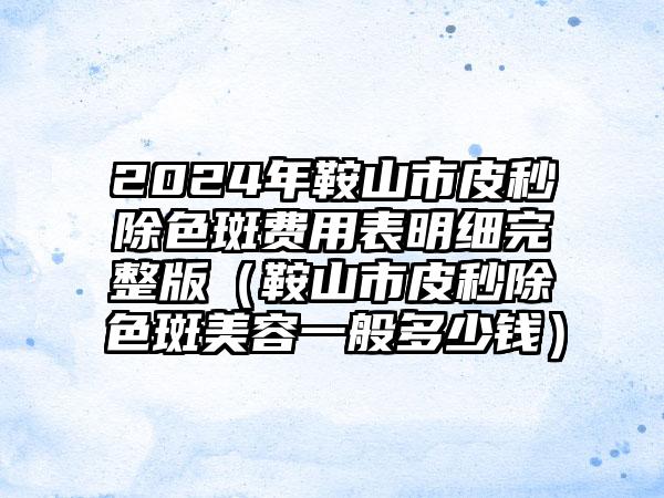 2024年鞍山市皮秒除色斑费用表明细完整版（鞍山市皮秒除色斑美容一般多少钱）