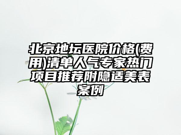 北京地坛医院价格(费用)清单人气专家热门项目推荐附隐适美表案例