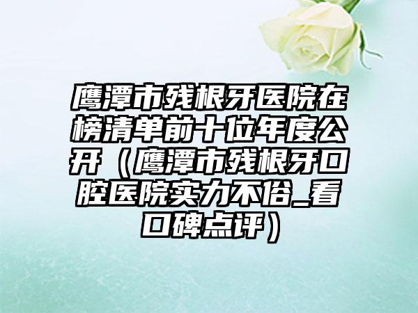 鹰潭市残根牙医院在榜清单前十位年度公开（鹰潭市残根牙口腔医院实力不俗_看口碑点评）