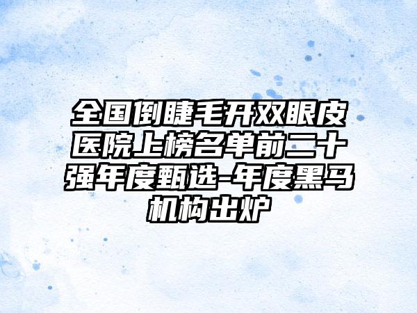 全国倒睫毛开双眼皮医院上榜名单前二十强年度甄选-年度黑马机构出炉