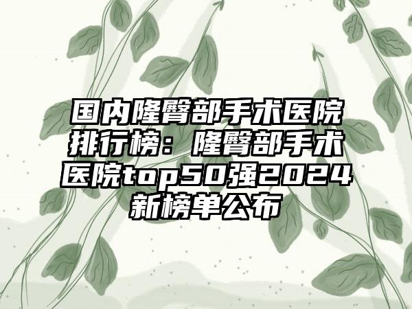 国内隆臀部手术医院排行榜：隆臀部手术医院top50强2024新榜单公布