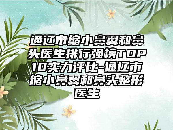 通辽市缩小鼻翼和鼻头医生排行强榜TOP10实力评比-通辽市缩小鼻翼和鼻头整形医生