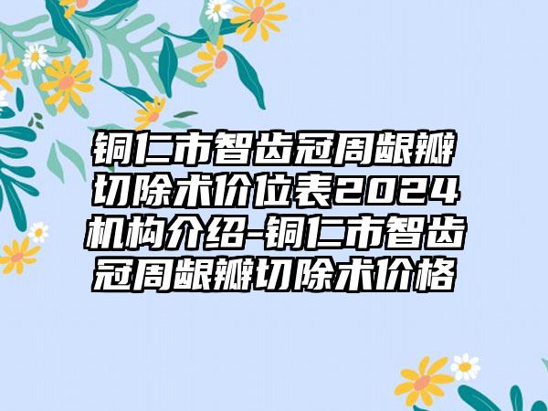 铜仁市智齿冠周龈瓣切除术价位表2024机构介绍-铜仁市智齿冠周龈瓣切除术价格