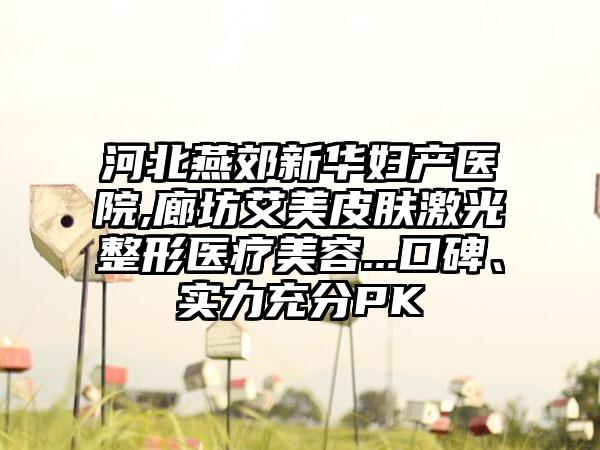 河北燕郊新华妇产医院,廊坊艾美皮肤激光整形医疗美容...口碑、实力充分PK