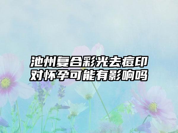 池州复合彩光去痘印对怀孕可能有影响吗