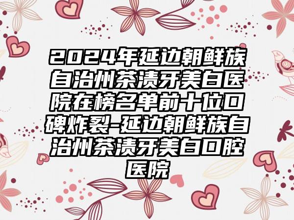 2024年延边朝鲜族自治州茶渍牙美白医院在榜名单前十位口碑炸裂-延边朝鲜族自治州茶渍牙美白口腔医院