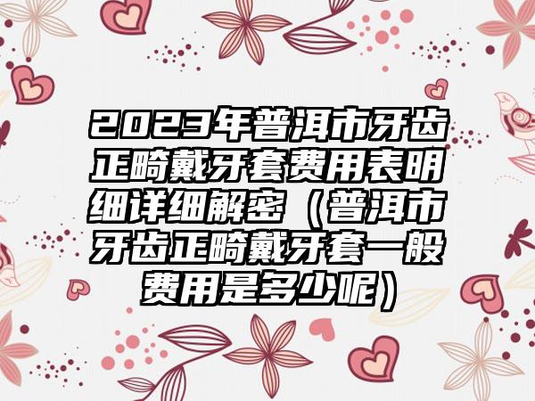 2023年普洱市牙齿正畸戴牙套费用表明细详细解密（普洱市牙齿正畸戴牙套一般费用是多少呢）