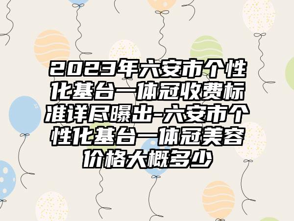 2023年六安市个性化基台一体冠收费标准详尽曝出-六安市个性化基台一体冠美容价格大概多少