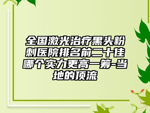 全国激光治疗黑头粉刺医院排名前二十佳哪个实力更高一筹-当地的顶流