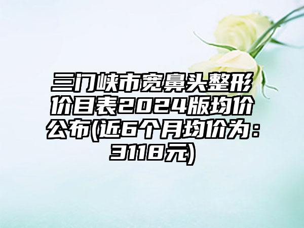 三门峡市宽鼻头整形价目表2024版均价公布(近6个月均价为：3118元)