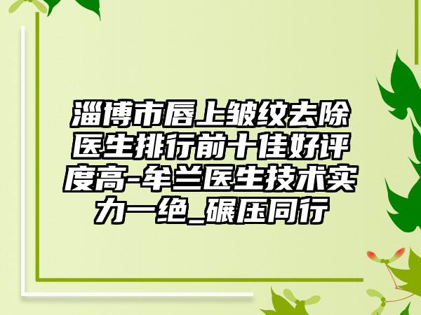 淄博市唇上皱纹去除医生排行前十佳好评度高-牟兰医生技术实力一绝_碾压同行