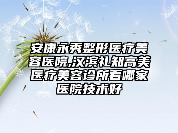 安康永秀整形医疗美容医院,汉滨礼知高美医疗美容诊所看哪家医院技术好